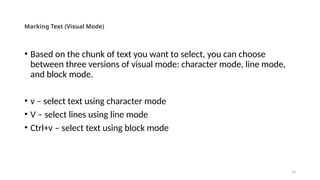 10
Marking Text (Visual Mode)
• Based on the chunk of text you want to select, you can choose
between three versions of visual mode: character mode, line mode,
and block mode.
• v – select text using character mode
• V – select lines using line mode
• Ctrl+v – select text using block mode
 