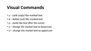 12
Visual Commands
• y – yank (copy) the marked text
• d – delete (cut) the marked text
• p – paste the text after the cursor
• u – change the market text to lowercase
• U – change the market text to uppercase
 