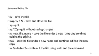 14
Saving and Exiting File
• :w – save the file
• :wq / :x / ZZ – save and close the file
• :q – quit
• :q!/ ZQ – quit without saving changes
• :w new_file_name – save the file under a new name and continue
editing the original
• :sav – save the file under a new name and continue editing the new
copy
• :w !sudo tee % – write out the file using sudo and tee command
 