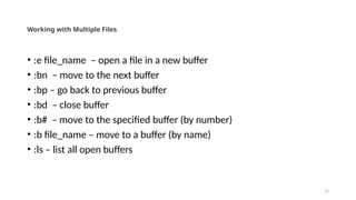15
Working with Multiple Files
• :e file_name – open a file in a new buffer
• :bn – move to the next buffer
• :bp – go back to previous buffer
• :bd – close buffer
• :b# – move to the specified buffer (by number)
• :b file_name – move to a buffer (by name)
• :ls – list all open buffers
 