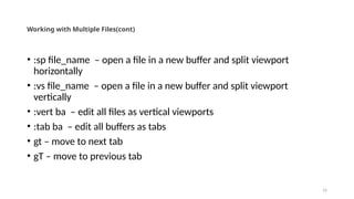 16
Working with Multiple Files(cont)
• :sp file_name – open a file in a new buffer and split viewport
horizontally
• :vs file_name – open a file in a new buffer and split viewport
vertically
• :vert ba – edit all files as vertical viewports
• :tab ba – edit all buffers as tabs
• gt – move to next tab
• gT – move to previous tab
 