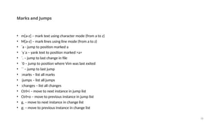 18
Marks and Jumps
• m[a-z] – mark text using character mode (from a to z)
• M[a-z] – mark lines using line mode (from a to z)
• `a - jump to position marked a
• `y`a – yank text to position marked >a>
• `. – jump to last change in file
• `0 – jump to position where Vim was last exited
• `` – jump to last jump
• :marks – list all marks
• :jumps – list all jumps
• :changes – list all changes
• Ctrl+i – move to next instance in jump list
• Ctrl+o – move to previous instance in jump list
• g, – move to next instance in change list
• g; – move to previous instance in change list
 