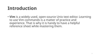 2
Introduction
• Vim is a widely used, open-source Unix text editor. Learning
to use Vim commands is a matter of practice and
experience. That is why it is handy to have a helpful
reference sheet while mastering them.
 