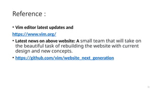 21
Reference :
• Vim editor latest updates and
https://www.vim.org/
• Latest news on above website: A small team that will take on
the beautiful task of rebuilding the website with current
design and new concepts.
• https://github.com/vim/website_next_generation
 