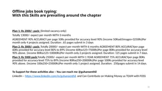 22
Offline jobs book typing:
With this Skills are prevailing around the chapter
Plan 1: Rs 2000/- pack: (limited vacancy only)
Totally 13000/- expect per month WITH 3 months
AGREEMENT 90% ACCURACY per page 50Rs provided for accuracy level 90% (income 50Rsx65images=3250Rs)Per
month only 4 projects assigned. Duration: .65 pages submit in 3 days
Plan 2: Rs 3000/- pack: Totally 20000/- expect per month WITH 6 months AGREEMENT 80% ACCURACYper page
60Rs provided for accuracy level 80% to 89% (income 60Rsx125=7500Rs)Per page 80Rs provided for accuracy level
90% above. (income 80Rsx125=10000Rs)Per month only 2 projects assigned. Duration: 125 pages submit in 7 days.
Plan 3: Rs 5000 pack:Totally 25000/- expect per month WITH 1 YEAR AGREEMENT 75% ACCURACYper page 80Rs
provided for accuracy level 75% to 89% (income 80Rsx250=20000Rs)Per page 100Rs provided for accuracy level
90% above. (income 100x250=25000Rs)Per month only 1 project assigned. Duration: 250pages submit in 14 days.
To Support for these activities also – You can reach me @guhansenthil
LinkedIn – https://www.linkedin.com/in/guhansenthil and Can Contribute on Making Money as TEAM with FOSS
 