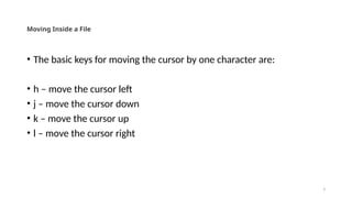 3
Moving Inside a File
• The basic keys for moving the cursor by one character are:
• h – move the cursor left
• j – move the cursor down
• k – move the cursor up
• l – move the cursor right
 