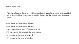 4
Moving Inside a File
• You can also use these keys with a number as a prefix to move in a specified
direction multiple times. For example, if you run 5j the cursor moves down 5
lines.
• b – move to the start of a word
• B – move to the start of a token
• w – move to the start of the next word
• W – move to the start of the next token
• e – move to the end of a word
• E – move to the end of a token
 