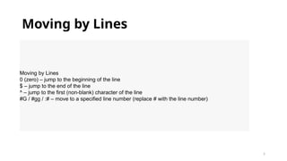 5
Moving by Lines
Moving by Lines
0 (zero) – jump to the beginning of the line
$ – jump to the end of the line
^ – jump to the first (non-blank) character of the line
#G / #gg / :# – move to a specified line number (replace # with the line number)
 