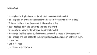 8
Editing Text
• r – replace a single character (and return to command mode)
• cc – replace an entire line (deletes the line and moves into insert mode)
• C / c$ – replace from the cursor to the end of a line
• cw – replace from the cursor to the end of a word
• s – delete a character (and move into insert mode)
• J – merge the line below to the current one with a space in between them
• gJ – merge the line below to the current one with no space in between them
• u – undo
• Ctrl + r – redo
• . – repeat last command
 