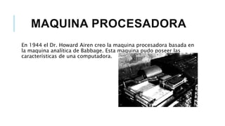 MAQUINA PROCESADORA
En 1944 el Dr. Howard Airen creo la maquina procesadora basada en
la maquina analítica de Babbage. Esta maquina pudo poseer las
características de una computadora.
 