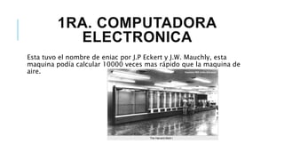 1RA. COMPUTADORA
ELECTRONICA
Esta tuvo el nombre de eniac por J.P Eckert y J.W. Mauchly, esta
maquina podía calcular 10000 veces mas rápido que la maquina de
aire.
 