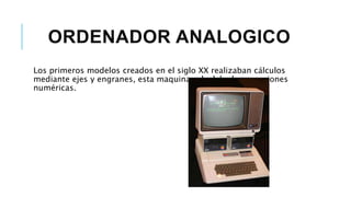 ORDENADOR ANALOGICO
Los primeros modelos creados en el siglo XX realizaban cálculos
mediante ejes y engranes, esta maquina calculaba las ecuaciones
numéricas.
 