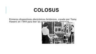 COLOSUS
Primeros dispositivos electrónicos británicos, creado por Tomy
Flowers en 1944 para leer las comunicaciones alemanas.
 