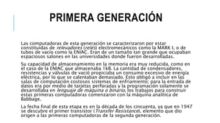 PRIMERA GENERACIÓN
Las computadoras de esta generación se caracterizaron por estar
constituidas de relevadores (relés) electromecánicos como la MARK I, o de
tubos de vacío como la ENIAC. Eran de un tamaño tan grande que ocupaban
espaciosos salones en las universidades donde fueron desarrolladas.
Su capacidad de almacenamiento en la memoria era muy reducida, como en
el caso de la ENIAC que almacenaba 1kB. La cantidad de condensadores,
resistencias y válvulas de vació propiciaba un consumo excesivo de energía
eléctrica, por lo que se calentaban demasiado. Esto obligó a incluir en las
salas de computación costosos sistemas de enfriamiento; para la entrada de
datos era por medio de tarjetas perforadas y la programación solamente se
desarrollaba en lenguaje de máquina o binario, los trabajos para construir
estas primeras computadoras comenzaron con la máquina analítica de
Babbage.
La fecha final de esta etapa es en la década de los cincuenta, ya que en 1947
se descubre el primer transistor (Transfer Resistance), elemento que dio
origen a las primeras computadoras de la segunda generación.
 
