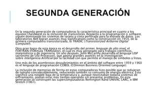 SEGUNDA GENERACIÓN
En la segunda generación de computadoras la característica principal en cuanto a los
equipos (hardware) es la inclusión de transistores. Respecto a la programación o software,
siguen dominando los sistemas de tarjeta o cinta perforada para la entrada de datos. Los
laboratorios Bell logran avances muy significativos como la construcción en 1954, de la
primera computadora transistorizada, la TRADIC (Transistorized Airborne Digital
Computer).
Otro gran logro de esta época es el desarrollo del primer lenguaje de alto nivel, el
FORTRAN (FORmula TRANslator), el cual es muy apropiado para trabajos científicos,
matemáticos y de ingeniería. Un año después, John McCarthy desarrolla el lenguaje LISP
(acrónimo de LISt Processor), que aporta grandes avances en la investigación
sobre Inteligencia Artificial por la facilidad con que permite el manejo de símbolos y listas.
Uno más de los asombrosos descubrimientos en el ámbito del software entre 1959 y 1960
es el lenguaje de programación COBOL (COmmon Business Oriented Language).
La inclusión de memorias de ferrita en estas computadoras hizo posible que se redujeran
de tamaño considerablemente, reduciendo también su consumo de energía eléctrica. Esto
significó una notable baja de la temperatura y, aunque necesitaban todavía sistemas de
enfriamiento, podían estar más tiempo operando sin presentar problemas. En esta
generación se construyen las supercomputadoras Remington Rand UNIVAC LARC, e IBM
Stretch (1961).
 
