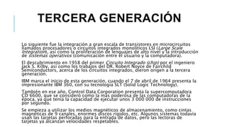 TERCERA GENERACIÓN
Lo siguiente fue la integración a gran escala de transistores en microcircuitos
llamados procesadores o circuitos integrados monolíticos LSI (Large Scale
Integration), así como la proliferación de lenguajes de alto nivel y la introducción
de sistemas operativos (comunicación entre el usuario y la computadora).
El descubrimiento en 1958 del primer Circuito Integrado (chip) por el ingeniero
Jack S. Kilby, así como los trabajos del DR. Robert Noyce de Fairchild
Semiconductors, acerca de los circuitos integrados, dieron origen a la tercera
generación.
IBM marca el inicio de esta generación, cuando el 7 de abril de 1964 presenta la
impresionante IBM 360, con su tecnología SLT (Solid Logic Technology).
También en ese año, Control Data Corporation presenta la supercomputadora
CD 6600, que se consideró como la más poderosa de las computadoras de la
época, ya que tenía la capacidad de ejecutar unos 3 000 000 de instrucciones
por segundo.
Se empieza a utilizar los medios magnéticos de almacenamiento, como cintas
magnéticas de 9 canales, enormes discos rígidos, etc. Algunos sistemas todavía
usan las tarjetas perforadas para la entrada de datos, pero las lectoras de
tarjetas ya alcanzan velocidades respetables.
 