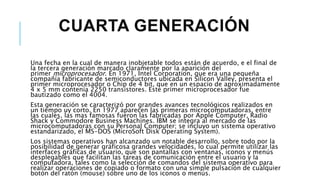 CUARTA GENERACIÓN
Una fecha en la cual de manera inobjetable todos están de acuerdo, e el final de
la tercera generación marcado claramente por la aparición del
primer microprocesador. En 1971, Intel Corporation, que era una pequeña
compañía fabricante de semiconductores ubicada en Silicon Valley, presenta el
primer microprocesador o Chip de 4 bit, que en un espacio de aproximadamente
4 x 5 mm contenía 2250 transistores. Este primer microprocesador fue
bautizado como el 4004.
Esta generación se caracterizó por grandes avances tecnológicos realizados en
un tiempo uy corto. En 1977 aparecen las primeras microcomputadoras, entre
las cuales, las mas famosas fueron las fabricadas por Apple Computer, Radio
Shack y Commodore Business Machines. IBM se integra al mercado de las
microcomputadoras con su Personal Computer; se incluyo un sistema operativo
estandarizado, el MS-DOS (MicroSoft Disk Operating System).
Los sistemas operativos han alcanzado un notable desarrollo, sobre todo por la
posibilidad de generar gráficosa grandes velocidades, lo cual permite utilizar las
interfaces gráficas de usuario, que son pantallas con ventanas, iconos y menús
desplegables que facilitan las tareas de comunicación entre el usuario y la
computadora, tales como la selección de comandos del sistema operativo para
realizar operaciones de copiado o formato con una simple pulsación de cualquier
botón del ratón (mouse) sobre uno de los iconos o menús.
 