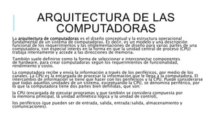 ARQUITECTURA DE LAS
COMPUTADORAS
La arquitectura de computadoras es el diseño conceptual y la estructura operacional
fundamental de un sistema de computadoras. Es decir, es un modelo y una descripción
funcional de los requerimientos y las implementaciones de diseño para varias partes de una
computadora, con especial interés en la forma en que la unidad central de proceso (CPU)
trabaja internamente y accede a las direcciones de memoria.
También suele definirse como la forma de seleccionar e interconectar componentes
de hardware, para crear computadoras según los requerimientos de funcionalidad,
rendimiento y costo.
La computadora recibe y envía la información a través de los periféricos, por medio de los
canales. La CPU es la encargada de procesar la información que le llega a la computadora. El
intercambio de información se tiene que hacer con los periféricos y la CPU. Puede considerarse
que todas aquellas unidades de un sistema, exceptuando la CPU, se denomina periférico, por
lo que la computadora tiene dos partes bien definidas, que son:
la CPU (encargada de ejecutar programas y que también se considera compuesta por
la memoria principal, la unidad aritmético lógica y la unidad de control),
los periféricos (que pueden ser de entrada, salida, entrada/salida, almacenamiento y
comunicaciones).
 