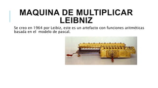 MAQUINA DE MULTIPLICAR
LEIBNIZ
Se creo en 1964 por Leibiz, este es un artefacto con funciones aritméticas
basada en el modelo de pascal.
 