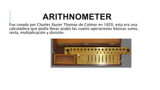 ARITHNOMETER
Fue creado por Charles Xavier Thomas de Colmar en 1820, esta era una
calculadora que podía llevar acabo las cuatro operaciones básicas suma,
resta, multiplicación y división.
 