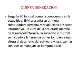 QUINTA GENERACION
• Surge la PC tal cual como la conocemos en la
actualidad. IBM presenta su primera
computadora personal y revoluciona el sector
informativo. En vista de la acelerada marcha
de la microelectrónica, la sociedad industrial
se ha dado a la tarea de poner también a esa
altura el desarrollo del software y los sistemas
con que se manejan las computadoras.
 