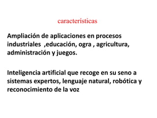 características
Ampliación de aplicaciones en procesos
industriales ,educación, ogra , agricultura,
administración y juegos.
Inteligencia artificial que recoge en su seno a
sistemas expertos, lenguaje natural, robótica y
reconocimiento de la voz
 