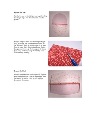 Prepare the Top:
Sew the top and top lining right sides together along
the straight edge. Iron the seams open as in the
picture.
Fold the top piece down over the lining with right
sides facing out. Iron to make sure the seams lay
flat. Top stitch along the straight edge 1/4 in. down
from the edge. Mark the openings for the elastic.
Using a seam ripper, rip the openings in the lining
piece being careful not to rip the front top of the
shoe or the top stitching.
Prepare the Heel:
Sew the outer fabric and lining right sides together
along the straight edge. Iron the seams open. Fold
the sides of the heel in 1/4 of an inch and iron
down, as in the picture.
 