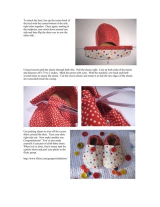 To attach the heel, line up the center back of
the heel with the center bottom of the sole,
right sides together. Once again, starting at
the midpoint, ease stitch down around one
side and then flip the shoe over to sew the
other side.
Using tweezers pull the elastic through both slits. Pull the elastic tight. Line up both ends of the elastic
and measure off 1.75 to 2 inches. Mark this point with a pin. With the machine, sew back and forth
several times to secure the elastic. Cut the excess elastic and rotate it so that the raw edges of the elastic
are concealed inside the casing.
Use pinking shears to trim off the excess
fabric around the shoe. Turn your shoe
right side out. Now make another one.
Congratulations! You’ve just made
yourself a cute pair of cloth baby shoes.
When you’re done, find a sunny spot for
a photo shoot and post your photo to the
flickr group.
http://www.flickr.com/groups/clothshoes/
 