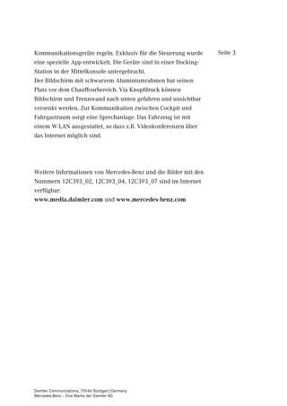 Kommunikationsgeräte regeln. Exklusiv für die Steuerung wurde      Seite 3
eine spezielle App entwickelt. Die Geräte sind in einer Docking-
Station in der Mittelkonsole untergebracht.
Der Bildschirm mit schwarzem Aluminiumrahmen hat seinen
Platz vor dem Chauffeurbereich. Via Knopfdruck können
Bildschirm und Trennwand nach unten gefahren und unsichtbar
versenkt werden. Zur Kommunikation zwischen Cockpit und
Fahrgastraum sorgt eine Sprechanlage. Das Fahrzeug ist mit
einem W-LAN ausgestattet, so dass z.B. Videokonferenzen über
das Internet möglich sind.




Weitere Informationen von Mercedes-Benz und die Bilder mit den
Nummern 12C393_02, 12C393_04, 12C393_07 sind im Internet
verfügbar:
www.media.daimler.com und www.mercedes-benz.com




Daimler Communications, 70546 Stuttgart/Germany
Mercedes-Benz – Eine Marke der Daimler AG
 