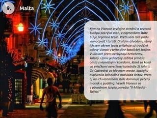 Kým na Vianoce zvyčajne strednú a severnú Európu pokrýva sneh, vnajmenšom štáte EÚ je príjemne teplo. Preto sem radi prídu vianocovať ituristi. Druhým dôvodom, ktorý ich sem okrem tepla priťahuje sú tradičné oslavy Vianoc v tejto silne katolíckej krajine. V uliciach preto nechýbajú betlehemy, koledy. Úplne jedinečný zážitok prináša omša s vianočnými koledami, ktorá sa koná vo sviečkami osvetlenej katedrále St John´s Co-Cathedral vo hlavnom meste. Kuchyňu ovplyvnila koloniálna nadvláda Britov. Preto aj na ich vianočnom stole dominuje pečený moriak a pudding. Veselé Vianoce sa vpôvodnom jazyku povedia “Il-Milied It- Taijeb!” 
9. 
Malta  