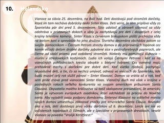 Vianocesaslávia25.decembra,naBožíhod.Detidostávajúpodstromčekdarčeky, ktoréimtamnechávadobráckydedoSinterKlaas.Detiveria,žesempriplávavždyzoŠpanielskapárdnípred5.decembrom.Tátoudalosťazároveňslávnosťsavždyodohrávavprístavnýchdokochavždyjuzachytávajúpredetiidospelýchzcelejkrajinytelevíznekamery.SinterKlaasvčervenombiskupskompláštiprichádzavždynabielomkoniasprevádzahojehodružina.Štvrtéhodecembraobchádzapotomsosvojímpomocníkom–ČiernymPetromstrechydomovadopripravenýchtopánokcezkomínvkladádeťomdrobnédarčekyzabalenésícevpestrofarebnýchpapieroch,alečierneodsadzípriamopodozdobenýstromček.Niekedymupomáhajúsluhovia– murínivstredovekýchkostýmoch.ĽudiaichvolajúČiernymiPetramiikeďsanavianočnýchpohľadniciachkresliaobvyklesbielymitvárami.Cezramenámajúprehodenémechysdarčekmipredobrédeti.Keďvšetkorozdajú,pochytajúneposlušnédeti,atie,čosanechcúumývať,odnesúvovreciachdoŠpanielska,kdebudúmusieťcelýrokslúžiťpánovi–SinterKlaasovi.Domovsavrátiaažorok,keďsemprídeznovapredvianocamiSinterKlaas.VianočnýduchmávšakvkrajinevposlednýchrokochveľkéhokonkurentavosvojomamerickompríbuznomSantaClausovi.Obyvateliamaléhokráľovstvasútotižskalopevnepresvedčení,žeamerickýSantajevýtvoromeurópskychosadníkov,ktoríodchádzalizaprácoudoNovéhosveta.AbyvyjadrilisvojupodporudomácemuSinteroviKlaasovinaviditeľnémiestasvojichdomovumiestňujúzákazovéznačkypreamerickéhoSantaClausa.Rovnakoakounás,detidostávajúprvúvárkudarčekovuž6.decembra.Lenžeoninievovyčistenýchtopánkachčičižmách,alevšpeciálnevpripravenýchdrevákoch.VeseléVianocesapovedia“VrolijkKerstfeest!” 
10. 
Holandsko  