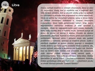 Oslavyzačínalitradičnesozimnýmslnovratom,ktorýsaslávi22.decembra.Vtedy,keďjenajdlhšianocanajkratšídeň. Vždytoboloobdobie,keďsaskončilivšetkyprácenapoliachavzáhradáchaprírodabolapripravenánazimnýodpočinok. Vtedysazačínačasvianočnýchpríprav,spevuatancaDomysazdobiaslamenýmiozdobamiarôznymičervenýmiornamentmi,ktoréľudiapomenúvajúlukturi,krigi,putni. Najznámejšouvianočnoutradícioujevšaksprievodsmaskami.Medzitienajpopulárnejšiepatrímaskamedveďa, koňa,vola,vysokejženyamaléhomuža.Sprievodputujeoddomudodomu,oddedinykdedine.Prinášadodomovpožehnanie,plodnosť,hojnosťaochranupredzlýmiduchmianešťastiami.SprievodvlečieIdrevenúkladuakosymbolproblémovanešťastia.Spievajúsatradičnépiesne.Ľudiazokolitýchusadlostísapotomstretnú,poprajúsinavzájomvšetkodobréaspoločnespáliaposlednéKladyapolená,abysvornezahnalinešťastieaproblémyprebudúcirok.DarčekynosínaŠtedrývečerJežiškopodstromček.Navianočnomstolenesmiechýbaťprasačiahlavavarenáspolusjačmennoukašou.Totojedlosavolákocaalebokikas.Ďalšoušpecialitoujevarenýhrachsfazuľamiaklobásami.Kolieskaklobássymbolizujúslnkoprebudúcirok.VpobaltskomjazykusaVeseléVianocepovedia“LinkamiKaledu!” 
12. 
Litva  
