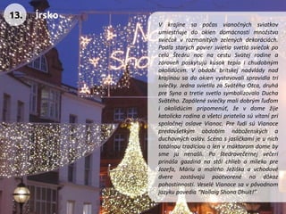 Vkrajinesapočasvianočnýchsviatkovumiestňujedookiendomácnostímnožstvosviečokvrozmanitýchzelenýchdekoráciách. PodľastarýchpoviersvietiasvetlásviečokpocelúŠtedrúnocnacestuSvätejrodineazároveňposkytujúkúsokteplaichudobnýmokolidúcim.Vobdobíbritskejnadvládynadkrajinousadookienvystavovalispravidlatrisviečky.JednasvietilazaSvätéhoOtca,druhápreSynaatretiesvetlosymbolizovaloDuchaSvätého.Zapálenésviečkymalidobrýmľuďomiokolidúcimpripomenúť,ževdomežijekatolíckarodinaavšetcipriateliasúvítaníprispoločnejoslaveVianoc.PreľudísúVianocepredovšetkýmobdobímnáboženskýchaduchovnýchosláv.Scénasjasličkamijeunichtotálnoutradícioualenvmáktoromdomebysmejunenašli.PoštedrovečernejvečeriprinášagazdinánastôlchliebamliekopreJozefa,MáriuamaléhoJežiškaavchodovédverezostávajúpootvorenénadôkazpohostinnosti.VeseléVianocesavpôvodnomjazykupovedia“NollaigShonaDhuit!” 
13. 
Írsko  