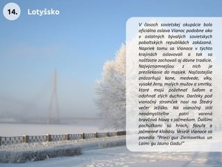 VčasochsovietskejokupáciebolaoficiálnaoslavaVianocpodobneakovostatnýchbývalýchsovietskychpobaltskýchrepublikáchzakázaná. NapriektomusaVianocevtýchtokrajináchoslavovaliataksanašťastiezachovaliajdávnetradície. Najvýznamnejšouznichjeprezliekaniedomasiek.Najčastejšieznázorňujúkone,medvede,vlky, vysokéženy,malýchmužovasmrtky, ktorémajúpožehnaťľuďomaodohnaťzlýchduchov.DarčekypodvianočnýstromčeknosínaŠtedrývečerJežiško.Navianočnýstôlneodmysliteľnepatrívarenábravčováhlavasjačmeňom.Ďalšímipochúťkamisúhrach,fazuľaajačmennéklobásy.VeseléVianocesapovedia“Prieci´gusZiemsvetkusunLaimi´guJaunoGadu!” 
14. 
Lotyšsko  