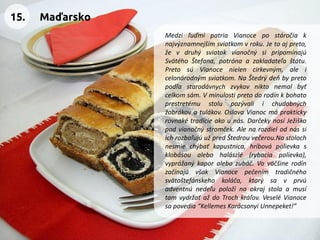 MedziľuďmipatriaVianocepostáročiaknajvýznamnejšímsviatkomvroku.Jetoajpreto, ževdruhýsviatokvianočnýsipripomínajúSvätéhoŠtefana,patrónaazakladateľaštátu. PretosúVianocenielencirkevným,aleicelonárodnýmsviatkom.NaŠtedrýdeňbypretopodľastarodávnychzvykovniktonemalbyťcelkomsám.Vminulostipretodorodínkbohatoprestretémustolupozývaliichudobnýchžobrákovatulákov.OslavaVianocmápraktickyrovnakétradícieakounás.DarčekynosíJežiškopodvianočnýstromček.AlenarozdielodnássiichrozbaľujúužpredŠtedrouvečerou.Nastolochnesmiechýbaťkapustnica,hríbovápolievkasklobásoualebohalászlé(rybaciapolievka), vyprážanýkaporalebozubáč.VoväčšinerodínzačínajúvšakVianocepečenímtradičnéhosvätoštefánskehokoláča,ktorýsavprvúadventnúnedeľupoložínaokrajstolaamusítamvydržaťaždoTrochkráľov.VeseléVianocesapovedia“KellemesKarácsonyiUnnepeket!” 
15. 
Maďarsko  