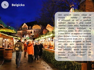 DetiveriacichrodičovčakajúnaVianoceSvätéhoMikuláša. VsúčasnostisaalevmnohýchrodináchobjavujevprvýsviatokvianočnýiSantaKlaus.Popoludnísatradičnechodiakorčuľovaťnazamrznutékanály.Akvôbeczamrznú. VčaseVianocsaorganizujeVianočnýpivnýfestivalvEssene,naktoromsapodávajúzimnédruhypivaaFestivalľadovýchsôchvBruggách.NaŠtedrýdeňránopečúšpeciálnychliebcougnoualebocougnoulle,ktorýmátvarjahniatka.VeseléVianocesapovedia„VrolijkKerstfeest!“(poflámsky)a„JoyeuxNoel!“(pofrancúzsky). 
1. 
Belgicko  