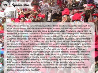 Oslavy Vianoc prebiehajú v znamení spevu, hudby a tanca. Obľúbenou súčasťou vianočných osláv sú tzv. representacion, živé obrazy betlehemov pred kostolmi. Ulicami znejú tamburíny, gitary a kastanety. Tancujú sa ľudové tance ako bolero a a sevillana. Všade. Na uliciach, v kaviarňach, na námestiach, ba dokonca i v kostoloch. Štedrá večera začína až okolo desiatej večer a končí hlboko v noci. Hodovanie strieda spev okolo Betlehemu s jasličkami. Tie sú ale do polnoci prázdne. Zvykom je, že najmenší člen rodiny presne o polnoci položí Ježiška do jasličiek. Darčeky roznášajú na Štedrý deň Traja králi. Tí síce slávia svoj sviatok až v januári, ale svoju ústrednú rolu napĺňajú už v prvý deň Vianoc kedy deťom prichádzajúcim im v ústrety ulicami s rozsvietenými lampiónmi rozdávajú drobné darčeky –sladkosti z nugátu, alebo rôzne druhy maslových sušienok. Nechýba ani marcipán. Tie skutočné “vianočné darčeky” sa rozdávajú až na Troch kráľov. Ľudia sa obdarúvajú prútenými košmi plnými všakovakých vianočných darčekov, exotického i domáceho ovocia a archívneho vína. Na Štedrý večer sa ako hlavný chod podáva baranie, jahňacie alebo kozľacie mäso s množstvom zeleniny, ovocia a vínom. Nesmú chýbať sladké múčniky a zákusky. Každý kraj pripravuje svoje špeciality. V Andalúzii gazdinky pečú napríklad korenený mandľový koláč s ovocím. Obľúbenou vianočnou pochúťkou sú olejové a maslové placky, omelety a citrónová torta s kandizovaným ovocím. V obchodoch a na tržniciach sa predáva pečivo s píniovými jadierkami rýchle opečenými na sladkom oleji a drobné vaječné cukrovinky. Veselé Vianoce sa povedia „“Feliz Navidad!” 
19. 
Španielsko  