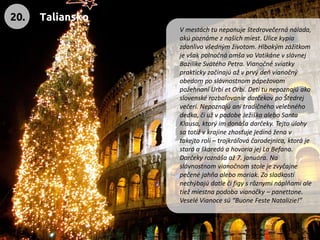 V mestách tu nepanuje štedrovečerná nálada, akú poznáme z našich miest. Ulice kypia zdanlivo všedným životom. Hlbokým zážitkom je však polnočná omša vo Vatikáne v slávnej Bazilike Svätého Petra. Vianočné sviatky prakticky začínajú až v prvý deň vianočný obedom po slávnostnom pápežovom požehnaní Urbi et Orbi. Deti tu nepoznajú ako slovenské rozbaľovanie darčekov po Štedrej večeri. Nepoznajú ani tradičného velebného dedka, či už v podobe Ježiška alebo Santa Klausa, ktorý im donáša darčeky. Tejto úlohy sa totiž v krajine zhosťuje jediná žena v takejto roli –trojkráľová čarodejnica, ktorá je stará a škaredá a hovoria jej La Befana. Darčeky roznáša až 7. januára. Na slávnostnom vianočnom stole je zvyčajne pečené jahňa alebo moriak. Zo sladkostí nechýbajú datle či figy s rôznymi náplňami ale tiež miestna podoba vianočky –panettone. Veselé Vianoce sú “Buone Feste Natalizie!” 
20. 
Taliansko  