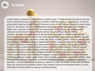V tejto krajine sú vianočné sviatky oslavami „živého svetla“. V každej domácnosti stojí na čestnom mieste trojramenný vianočný svietnik so sviečkami. Elektrické sviečky sa nepoužívajú. Tri ramená pripomínajú mystérium Svätej Trojice. V advente sa slávi už u nás takmer zabudnutý sviatok svätej Lucie (13. decembra). Vtedy sa mladé dievčatá obliekali do bielych splývavých šiat a na hlavy si kládli vence s horiacimi sviečkami. Pri stole obsluhovali svojich rodičov, aby im tak vyjadrili vďačnosť za starostlivosť a lásku. Vianočné darčeky roznáša hrbatý trpasličí starček Jultombe(škriatok Jultomten) s nosom ako bambulka. Sprevádza ho malý trpasličí Julnissar. Darčeky vhadzuje otvoreným oknom. Na rozdiel od anglického Santa Clausa je vianočný škriatok ďaleko skromnejší a sane s darčekmi si ťahá sám. Občas sa tento „Ježiško“ zmení na starého capa (pôvod to má v mikulášskom čertovi). Babičky preto deťom rozprávajú legendu na Štedrý večer pri stromčeku o lakomom starom capovi, ktorý odmietol darovať Ježiškovi chlp na teplú prikrývku. Preto musí teraz za trest chodiť od domu k domu a roznášať deťom darčeky. Preto sú vkrajine obľúbenou vianočnou ozdobou figúrky slamienky capa. Ostré rohy im zdobia červené stuhy. Vianočným darčekom sa tu hovorí julklappa. Pôvodne sa totiž do miestnosti vhadzovali tajne oknom a upozorňovalo sa na ne klepaním (klappa) na okenné tabule alebo na dvere. Tradičným vianočným jedlom je varená sušená treska v bielej omáčke, teplá šunka so zeleným hráškom, alebo šunka potretá horčicou a zapečená so zemiakmi a červenou kapustou a prirodzene vianočná špecialita –varená hnedá fazuľa so slaninou, zapečené v cibuli. Na vidieku sa ešte stále dodržiava starý zvyk vianočných prechádzok. Zavčas rána nasadnú ľudia do saní ťahaných koňmi a za svitu zhasínajúcich hviezd a fakieľ sa vozia po zasneženej krajine. 
21. 
Švédsko 
