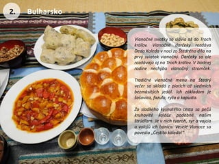 VianočnésviatkysasláviaaždoTrochkráľov.VianočnédarčekyrozdávaDedoKoledavnocizoŠtedréhodňanaprvýsviatokvianočný.DarčekysaalerozdávajúajnaTrochkráľov.Vžiadnejrodinenechýbavianočnýstromček. 
TradičnévianočnémenunaŠtedrývečersaskladázpiatichažsiedmichbezmäsitýchjedál.Ichzákladomješošovica,fazuľa,ryžaakapusta. 
Zosladkéhokysnutéhocestasapečúkruhovitékoláčepodobnénašimštrúdľam.Jevnichtvaroh,syravajciaavolajúichbanica.VeseléVianocesapovedia„Čestitakoleda!“ 
2. 
Bulharsko  