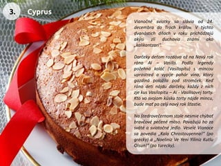 Vianočnésviatkysasláviaod24. decembradoTrochkráľov.Vtýchtodvanástichdňochvrokuprichádzajúakýsizlíduchoviaznámiako„kalikantzari“. 
DarčekydeťomrozdávaažnaNovýrokránoAi–Vasilis.Podľalegendypožehnákoláč(Vasilopitu)smincouuprostredavypijepohárvína,ktorýgazdinápoložilapodstromček.Keďránodetinájdudarčeky,každýznichzjekusVasilopitu–Ai-Vasilisovejtorty. Ktovosvojomkúskutortynájdemincu, budemaťpocelýnovýrokšťastie. 
Naštedrovečernomstolenesmiechýbaťbravčovépečenémäso.Považujúhozasvätéasviatočnéjedlo.VeseléVianocesapovedia„KalaChrostouyenna!“(pogrécky)a„NoelinizVeYeniYilinizKutluOlsun!“(poturecky). 
3. 
Cyprus  