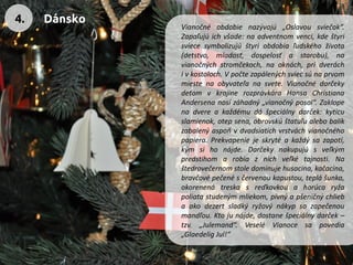 Vianočnéobdobienazývajú„Oslavousviečok“. Zapaľujúichvšade:naadventnomvenci,kdeštyrisviecesymbolizujúštyriobdobiaľudskéhoživota(detstvo,mladosť,dospelosťastarobu),navianočnýchstromčekoch,naoknách,pridveráchivkostoloch.Vpočtezapálenýchsviecsúnaprvommiestenaobyvateľanasvete.VianočnédarčekydeťomvkrajinerozprávkáraHansaChristianaAndersenanosízáhadný„vianočnýposol“.Zaklopenadvereakaždémudášpeciálnydarček:kyticuslamienok,otepsena,obrovskúštatuľualebobalíkzabalenýaspoňvdvadsiatichvrstváchvianočnéhopapiera.Prekvapeniejeskrytéakaždýsazapotí, kýmsihonájde.Darčekynakupujúsveľkýmpredstihomarobiaznichveľkétajnosti.Naštedrovečernomstoledominujehusacina,kačacina, bravčovépečenésčervenoukapustou,teplášunka, okorenenátreskasreďkovkouahorúcaryžapoliatastudenýmmliekom,pivnýapšeničnýchliebaakodezertsladkýryžovýnákypsozapečenoumandľou.Ktojunájde,dostanešpeciálnydarček– tzv.„Julemand“.VeseléVianocesapovedia„GlaedeligJul!“ 
4. 
Dánsko  
