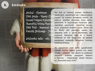 PreľudísúVianocezmesoutradičných, moderných,sekulárnychaleináboženskýchtradícií.SúoslavounarodeniaJežiška,aleoslavouzimnéhoslnovratu,ktorýzačínaadventom.Kzaujímavýmtradíciámpatrínapríkladvytváranievianočnejkoruny, ktorápripomínakostolnélustre.KaždýroknaŠtedrýdeňprezidentvyhlásitzv. Vianočnýmieravyzveobyvateľov,abyhodovali.Vianočnýmiersavkrajinevyhlasujeuž350rokoveštenazákladenariadenianiekdajšejspoločnejšvédskejkráľovnejKristíny. 
Navianočnomstoletohtougrofínskehonárodanesmiechýbaťpečenáhusalebomorkasjablkami.Akodezertsapodávajúvianočnékoláčikyposypanékakaomaškoricou–Pipparkogid.VeseléVianocesú„RoomsaidJouluPuhi!“ 
5. 
Estónsko  