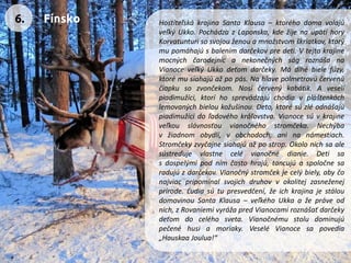 HostiteľskákrajinaSantaKlausa–ktoréhodomavolajúveľkýUkko.PochádzazLaponska,kdežijenaúpätíhoryKorvatunturisosvojouženouamnožstvomškriatkov,ktorýmupomáhajúsbalenímdarčekovpredeti.VtejtokrajinemocnýchčarodejnícanekonečnýchságroznášanaVianoceveľkýUkkodeťomdarčeky.Mádlhébielefúzy, ktorémusiahajúažpopás.Nahlavepolmetrovúčervenúčiapkusozvončekom.Nosíčervenýkabátik.Aveselípiadimužíci,ktoríhosprevádzajúchodiavpláštenkáchlemovanýchbieloukožušinou.Deto,ktorésúzléodnášajúpiadimužícidoľadovéhokráľovstva.Vianocesúvkrajineveľkouslávnosťouvianočnéhostromčeka.Nechýbavžiadnomobydlí,vobchodoch,aninanámestiach. Stromčekyzvyčajnesiahajúažpostrop.Okolonichsaalesústreďujevlastnecelévianočnédianie.Detisasdospelýmipodnímčastohrajú,tancujúaspoločnesaradujúzdarčekov.Vianočnýstromčekjecelýbiely,abyčonajviacpripomínalsvojichdruhovvokolitejzasneženejprírode.Ľudiasútupresvedčení,žeichkrajinajestáloudomovinouSantaKlausa–veľkéhoUkkaažepráveodnich,zRovaniemivyrážapredVianocamiroznášaťdarčekydeťomdoceléhosveta.Vianočnémustoludominujúpečenéhusiamoriaky.VeseléVianocesapovedia„HauskaaJoulua!“ 
6. 
Fínsko  