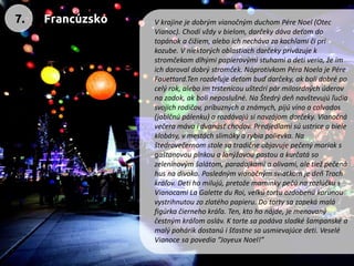 V krajine je dobrým vianočným duchom Pére Noel (Otec Vianoc). Chodí vždy vbielom, darčeky dáva deťom do topánok ačižiem, alebo ich necháva za kachľami či pri kozube. V niektorých oblastiach darčeky priväzuje k stromčekom dlhými papierovými stuhami a deti veria, že im ich daroval dobrý stromček. Náprotivkom Péra Noela je Pére Fouettard.Ten rozdeľuje deťom buď darčeky, ak boli dobré po celý rok, alebo im trstenicou uštedrí pár milosrdných úderov na zadok, ak boli neposlušné. Na Štedrý deň navštevujú ľudia svojich rodičov, príbuzných a známych, pijú víno a calvados (jablčnú pálenku) a rozdávajú si navzájom darčeky. Vianočná večera máva i dvanásť chodov. Predjedlami sú ustrice a biele klobásy, v mestách slimáky a rybia polievka. Na štedrovečernom stole sa tradične objavuje pečený moriak s gaštanovou plnkou a lanýžovou pastou a kurčatá so zeleninovým šalátom, paradajkami a olivami, ale tiež pečená hus na divoko. Posledným vianočným sviatkom je deň Troch kráľov. Deti ho milujú, pretože maminky pečú na rozlúčku s Vianocami La Galette du Roi, veľkú tortu ozdobenú korunou vystrihnutou zo zlatého papieru. Do torty sa zapeká malá figúrka čierneho kráľa. Ten, kto ho nájde, je menovaný čestným kráľom osláv. K torte sa podáva sladké šampanské a malý pohárik dostanú i šťastne sa usmievajúce deti. Veselé Vianoce sa povedia “Joyeux Noel!” 
7. 
Francúzsko  