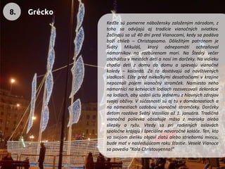 Keďžesúpomernenáboženskyzaloženýmnárodom,ztohosaodvíjajúajtradícievianočnýchsviatkov. Začínajúsauž40dnípredVianocami,kedysapodávabožíchlieb–Christopsomo.DôležitýmpatrónomjeSvätýMikuláš,ktorýodnepamätiochraňovalnámorníkovnarozbúrenommori.NaŠtedrývečerobchádzavmestáchdetianosíimdarčeky.Navidiekuchodiadetizdomudodomuaspievajúvianočnékoledy–kalandá.Zatodostávajúodnavštívenýchsladkosti.Eštepredniekoľkýmidesaťročiamivkrajinenepoznalipojemvianočnýstromček.Namiestonehonámornícinakotviacichlodiachrozsvecovalidekorácienalodiach,abyvzdaliúctujednémuzhlavnýchzdrojovsvojejobživy.Vsúčasnostisúajtuvdomácnostiachananámestiachozdobouvianočnéstromčeky.DarčekydeťomrozdávaSvätýVassiliosaž1.januára.Tradičnávianočnápolievkaobsahujemäsozmoriakaalebosliepkyaryžu.Vtedysaprirodinnýchoslaváchspoločnekrájajúišpeciálnenovoročnékoláče.Ten,ktovosvojomdielikuobjavízlatúalebostriebornúmincu, budemaťvnasledujúcomrokušťastie.VeseléVianocesapovedia“KalaChristouyenna!” 
8. 
Grécko  