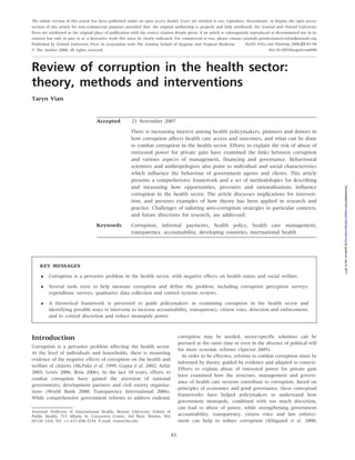 The online version of this article has been published under an open access model. Users are entitled to use, reproduce, disseminate, or display the open access
version of this article for non-commercial purposes provided that: the original authorship is properly and fully attributed; the Journal and Oxford University
Press are attributed as the original place of publication with the correct citation details given; if an article is subsequently reproduced or disseminated not in its
entirety but only in part or as a derivative work this must be clearly indicated. For commercial re-use, please contact journals.permissions@oxfordjournals.org
Published by Oxford University Press in association with The London School of Hygiene and Tropical Medicine                   Health Policy and Planning 2008;23:83–94
ß The Author 2008; all rights reserved.                                                                                                      doi:10.1093/heapol/czm048



Review of corruption in the health sector:
theory, methods and interventions
Taryn Vian


                                     Accepted             21 November 2007

                                                         There is increasing interest among health policymakers, planners and donors in
                                                         how corruption affects health care access and outcomes, and what can be done
                                                         to combat corruption in the health sector. Efforts to explain the risk of abuse of
                                                         entrusted power for private gain have examined the links between corruption
                                                         and various aspects of management, financing and governance. Behavioural
                                                         scientists and anthropologists also point to individual and social characteristics
                                                         which influence the behaviour of government agents and clients. This article
                                                         presents a comprehensive framework and a set of methodologies for describing
                                                         and measuring how opportunities, pressures and rationalizations influence




                                                                                                                                                                         Downloaded from heapol.oxfordjournals.org by guest on July 8, 2011
                                                         corruption in the health sector. The article discusses implications for interven-
                                                         tion, and presents examples of how theory has been applied in research and
                                                         practice. Challenges of tailoring anti-corruption strategies to particular contexts,
                                                         and future directions for research, are addressed.
                                     Keywords            Corruption, informal payments, health policy, health care management,
                                                         transparency, accountability, developing countries, international health




    KEY MESSAGES

        Corruption is a pervasive problem in the health sector, with negative effects on health status and social welfare.

        Several tools exist to help measure corruption and define the problem, including corruption perception surveys,
         expenditure surveys, qualitative data collection and control systems reviews.

        A theoretical framework is presented to guide policymakers in examining corruption in the health sector and
         identifying possible ways to intervene to increase accountability, transparency, citizen voice, detection and enforcement,
         and to control discretion and reduce monopoly power.



Introduction                                                                          corruption may be needed, sector-specific solutions can be
                                                                                      pursued at the same time or even in the absence of political will
Corruption is a pervasive problem affecting the health sector.
                                                                                      for more systemic reforms (Spector 2005).
At the level of individuals and households, there is mounting
                                                                                        In order to be effective, reforms to combat corruption must be
evidence of the negative effects of corruption on the health and
                                                                                      informed by theory, guided by evidence and adapted to context.
welfare of citizens (McPake et al. 1999; Gupta et al. 2002; Azfar
                                                                                      Efforts to explain abuse of entrusted power for private gain
2005; Lewis 2006; Rose 2006). In the last 10 years, efforts to
                                                                                      have examined how the structure, management and govern-
combat corruption have gained the attention of national
                                                                                      ance of health care systems contribute to corruption. Based on
governments, development partners and civil society organiza-
                                                                                      principles of economics and good governance, these conceptual
tions (World Bank 2000; Transparency International 2006).
                                                                                      frameworks have helped policymakers to understand how
While comprehensive government reforms to address endemic
                                                                                      government monopoly, combined with too much discretion,
                                                                                      can lead to abuse of power, while strengthening government
Assistant Professor of International Health, Boston University School of
Public Health, 715 Albany St. Crosstown Centre, 3rd floor, Boston, MA                 accountability, transparency, citizen voice and law enforce-
02118, USA. Tel: þ1 617–638–5234. E-mail: tvian@bu.edu                                ment can help to reduce corruption (Klitgaard et al. 2000;

                                                                                 83
 