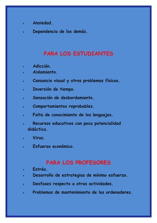 •

Ansiedad.

•

Dependencia de los demás.

PARA LOS ESTUDIANTES

•

Adicción.
Aislamiento.

•

Cansancio visual y otros problemas físicos.

•

Inversión de tiempo.

•

Sensación de desbordamiento.

•

Comportamientos reprobables.

•

Falta de conocimiento de los lenguajes.

•

•

Recursos educativos con poca potencialidad
didáctica.

•

Virus.

•

Esfuerzo económico.

PARA LOS PROFESORES
•

Estrés.
Desarrollo de estrategias de mínimo esfuerzo.

•

Desfases respecto a otras actividades.

•

Problemas de mantenimiento de los ordenadores.

•

 