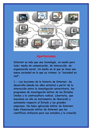 Aportaciones
Internet es más que una tecnología, un medio para
todo: medio de comunicación, de interacción, de
organización social. Un medio en el que se basa una
nueva sociedad en la que ya vivimos: la "sociedad en
red".
1.- Las lecciones de la historia de Internet. Se
desarrolla (desde los años setenta) a partir de la
interacción entre la investigación universitaria, los
programas de investigación militar de los Estados
Unidos y la contracultura radical. Libertaria, que
buscaban en ello un instrumento de liberación y
autonomía respecto al Estado y las grandes
empresas. No hubo aplicación militar de Internet,
hubo financiación militar de Internet que los
científicos utilizaron para sus estudios y la creación

 