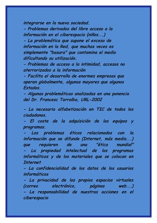 integrarse en la nueva sociedad.
- Problemas derivados del libre acceso a la
información en el ciberespacio (niños...)
- La problemática que supone el exceso de
información en la Red, que muchas veces es
simplemente "basura" que contamina el medio
dificultando su utilización.
- Problemas de acceso a la intimidad, accesos no
aterrorizados a la información
- Facilita el desarrollo de enormes empresas que
operan globalmente, algunas mayores que algunos
Estados.
- Algunas problemáticas analizadas en una ponencia
del Dr. Francesc Torralba, URL-2002
- La necesaria alfabetización en TIC de todos los
ciudadanos.
- El coste de la adquisición de los equipos y
programas.
- Los problemas éticos relacionados con la
información que se difunde (Internet, más media...)
que
requieren
de
una
"ética
mundial"
- La propiedad intelectual de los programas
informáticos y de los materiales que se colocan en
Internet
- La confidencialidad de los datos de los usuarios
informáticos
- La privacidad de los propios espacios virtuales
(correo
electrónico,
páginas
web...)
- La responsabilidad de nuestras acciones en el
ciberespacio

 